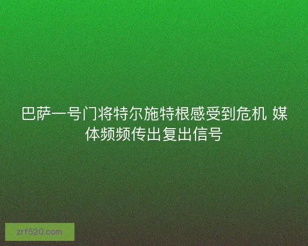 巴萨一号门将特尔施特根感受到危机 媒体频频传出复出信号