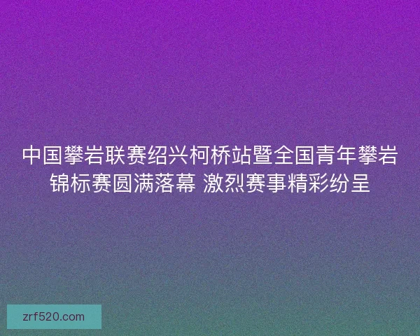 中国攀岩联赛绍兴柯桥站暨全国青年攀岩锦标赛圆满落幕 激烈赛事精彩纷呈