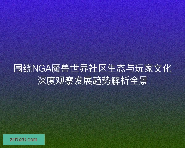 围绕NGA魔兽世界社区生态与玩家文化深度观察发展趋势解析全景