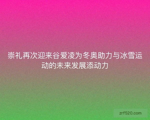 崇礼再次迎来谷爱凌为冬奥助力与冰雪运动的未来发展添动力