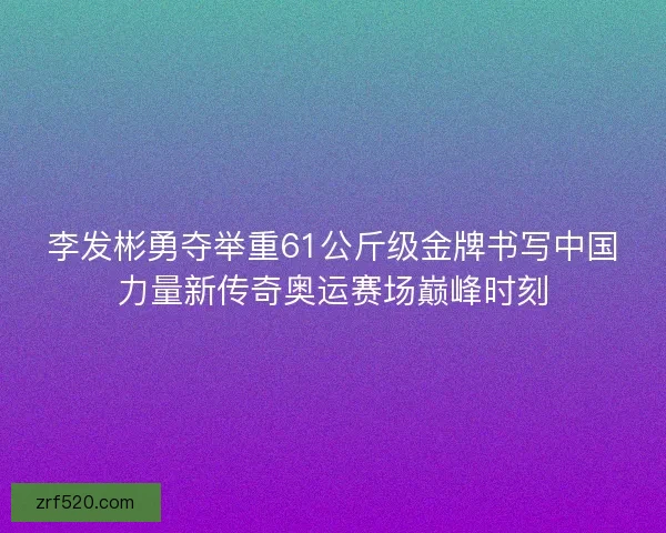 李发彬勇夺举重61公斤级金牌书写中国力量新传奇奥运赛场巅峰时刻