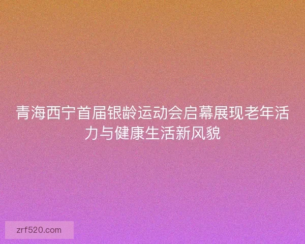 青海西宁首届银龄运动会启幕展现老年活力与健康生活新风貌